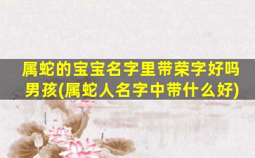 属蛇的宝宝名字里带荣字好吗男孩(属蛇人名字中带什么好)