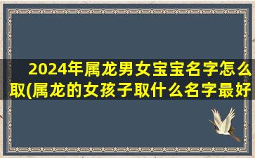 2024年属龙男女宝宝名字怎么取(属龙的女孩子取什么名字最好)