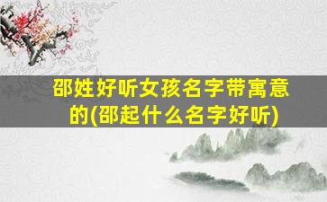邵姓好听女孩名字带寓意的(邵起什么名字好听)