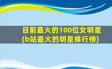 目前最火的100位女明星(b站最火的明星排行榜)