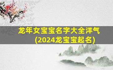龙年女宝宝名字大全洋气(2024龙宝宝起名)