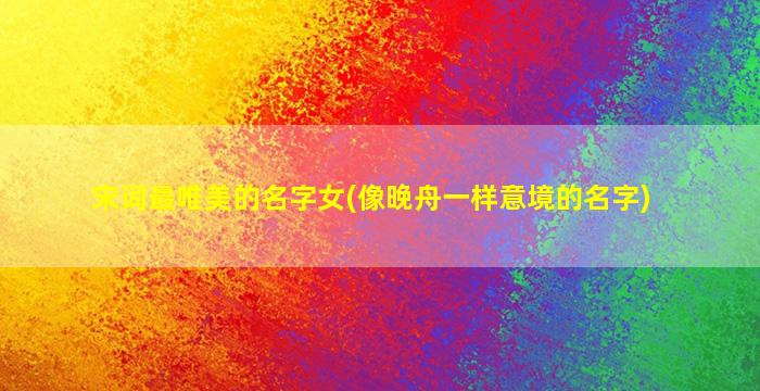 宋词最唯美的名字女(像晚舟一样意境的名字)
