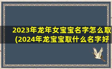 2023年龙年女宝宝名字怎么取(2024年龙宝宝取什么名字好)