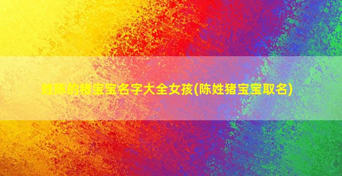 姓陈的猪宝宝名字大全女孩(陈姓猪宝宝取名)