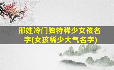 邢姓冷门独特稀少女孩名字(女孩稀少大气名字)