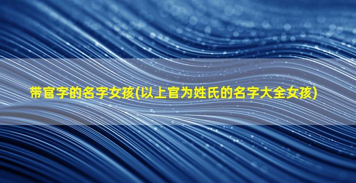 带官字的名字女孩(以上官为姓氏的名字大全女孩)