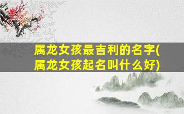 属龙女孩最吉利的名字(属龙女孩起名叫什么好)