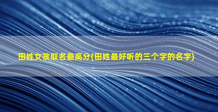 田姓女孩取名最高分(田姓最好听的三个字的名字)