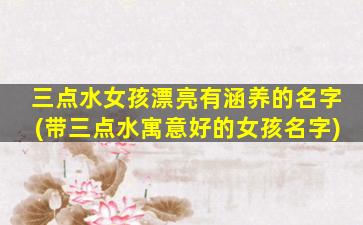 三点水女孩漂亮有涵养的名字(带三点水寓意好的女孩名字)