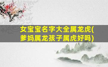 女宝宝名字大全属龙虎(爹妈属龙孩子属虎好吗)