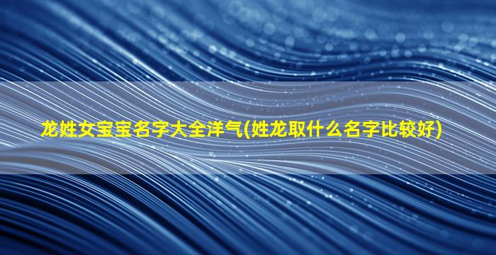 龙姓女宝宝名字大全洋气(姓龙取什么名字比较好)