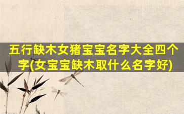 五行缺木女猪宝宝名字大全四个字(女宝宝缺木取什么名字好)
