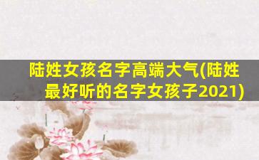 陆姓女孩名字高端大气(陆姓最好听的名字女孩子2021)