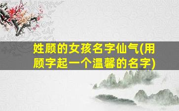 姓顾的女孩名字仙气(用顾字起一个温馨的名字)