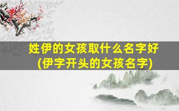姓伊的女孩取什么名字好(伊字开头的女孩名字)
