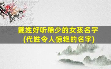 戴姓好听稀少的女孩名字(代姓令人惊艳的名字)