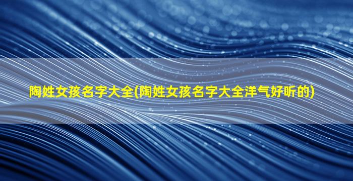陶姓女孩名字大全(陶姓女孩名字大全洋气好听的)