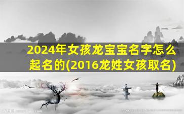 2024年女孩龙宝宝名字怎么起名的(2016龙姓女孩取名)