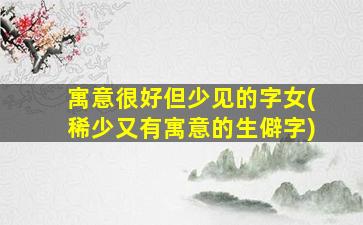 寓意很好但少见的字女(稀少又有寓意的生僻字)