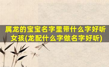 属龙的宝宝名字里带什么字好听女孩(龙配什么字做名字好听)