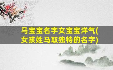 马宝宝名字女宝宝洋气(女孩姓马取独特的名字)