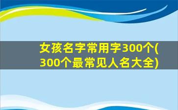 女孩名字常用字300个(300个最常见人名大全)