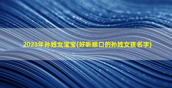 2023年孙姓女宝宝(好听顺口的孙姓女孩名字)
