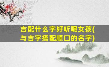 吉配什么字好听呢女孩(与吉字搭配顺口的名字)
