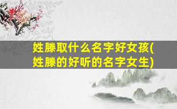 姓滕取什么名字好女孩(姓滕的好听的名字女生)