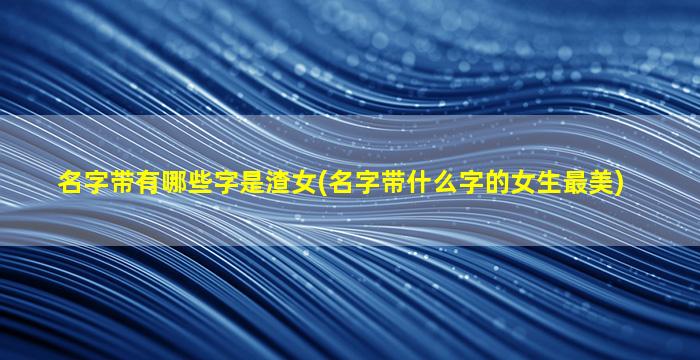 名字带有哪些字是渣女(名字带什么字的女生最美)