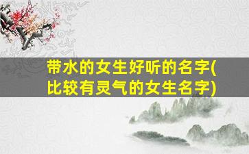 带水的女生好听的名字(比较有灵气的女生名字)