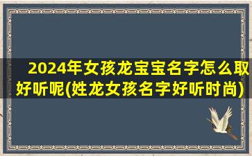 2024年女孩龙宝宝名字怎么取好听呢(姓龙女孩名字好听时尚)