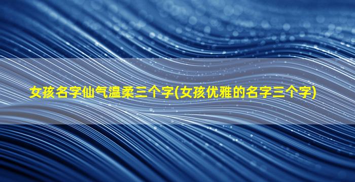 女孩名字仙气温柔三个字(女孩优雅的名字三个字)