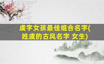 虞字女孩最佳组合名字(姓虞的古风名字 女生)