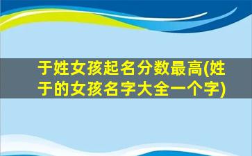 于姓女孩起名分数最高(姓于的女孩名字大全一个字)