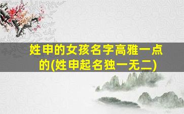 姓申的女孩名字高雅一点的(姓申起名独一无二)