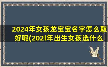 2024年女孩龙宝宝名字怎么取好呢(202l年出生女孩选什么名字好)