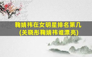 鞠婧祎在女明星排名第几(关晓彤鞠婧祎谁漂亮)