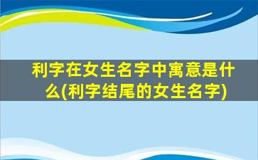 利字在女生名字中寓意是什么(利字结尾的女生名字)
