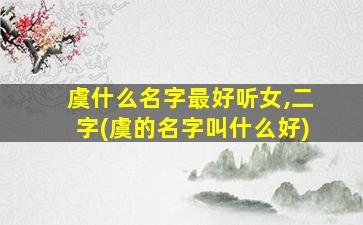 虞什么名字最好听女,二字(虞的名字叫什么好)