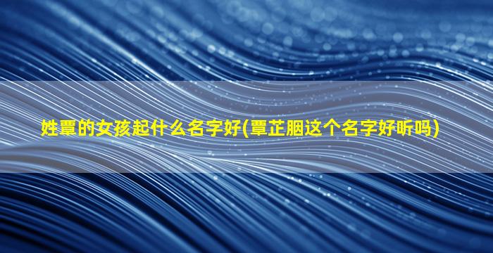 姓覃的女孩起什么名字好(覃芷胭这个名字好听吗)