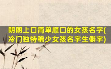 朗朗上口简单顺口的女孩名字(冷门独特稀少女孩名字生僻字)