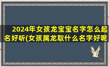 2024年女孩龙宝宝名字怎么起名好听(女孩属龙取什么名字好呢)