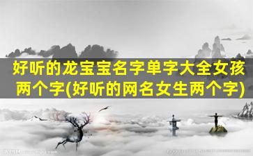 好听的龙宝宝名字单字大全女孩两个字(好听的网名女生两个字)