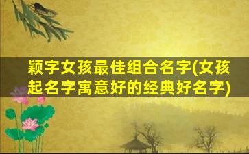 颖字女孩最佳组合名字(女孩起名字寓意好的经典好名字)