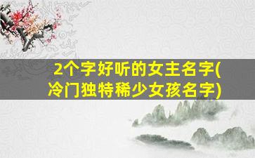 2个字好听的女主名字(冷门独特稀少女孩名字)