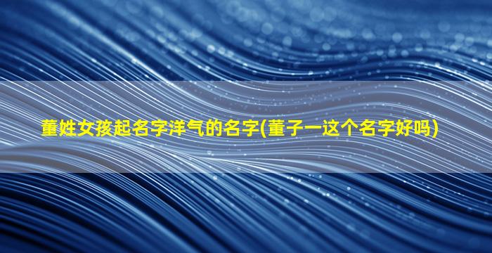 董姓女孩起名字洋气的名字(董子一这个名字好吗)