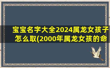 宝宝名字大全2024属龙女孩子怎么取(2000年属龙女孩的命运)