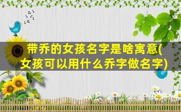 带乔的女孩名字是啥寓意(女孩可以用什么乔字做名字)