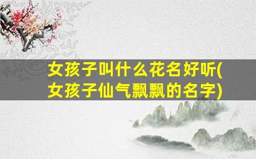 女孩子叫什么花名好听(女孩子仙气飘飘的名字)